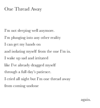Poem: One Thread Away. I'm not sleeping well anymore. I'm plunging into any other reality, I can getmy hands on, and isolating myself from the one I'm in. I wake up sad and irritated, like I've already dragged myself, through a full day's patience. I cried all night but I'm one thread away, from coming undone, again.